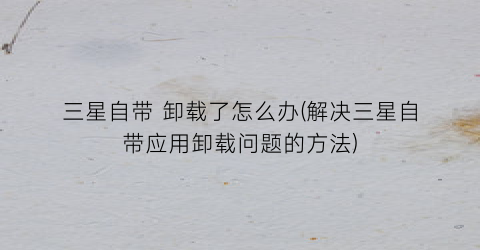 “三星自带卸载了怎么办(解决三星自带应用卸载问题的方法)